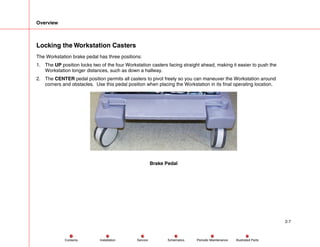 Overview
2-7
Service Periodic Maintenance
Contents Schematics Illustrated Parts
Installation
Locking the Workstation Casters
The Workstation brake pedal has three positions:
1. The UP position locks two of the four Workstation casters facing straight ahead, making it easier to push the
Workstation longer distances, such as down a hallway.
2. The CENTER pedal position permits all casters to pivot freely so you can maneuver the Workstation around
corners and obstacles. Use this pedal position when placing the Workstation in its final operating location.
Brake Pedal
 