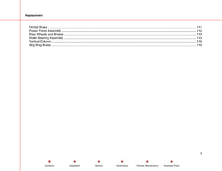 Replacement
Orbital Brake .............................................................................................................................................................................111
Power Panel Assembly .............................................................................................................................................................112
Rear Wheels and Brakes ..........................................................................................................................................................113
Roller Bearing Assembly ...........................................................................................................................................................115
Vertical Column.........................................................................................................................................................................116
Wig Wag Brake .........................................................................................................................................................................119
3
Service Periodic Maintenance
Contents Schematics Illustrated Parts
Installation
 