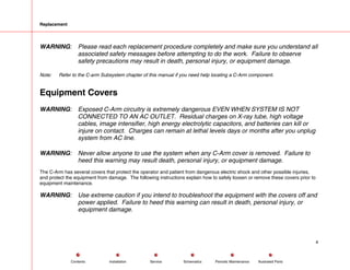 Replacement
WARNING: Please read each replacement procedure completely and make sure you understand all
associated safety messages before attempting to do the work. Failure to observe
safety precautions may result in death, personal injury, or equipment damage.
Note: Refer to the C-arm Subsystem chapter of this manual if you need help locating a C-Arm component.
Equipment Covers
WARNING: Exposed C-Arm circuitry is extremely dangerous EVEN WHEN SYSTEM IS NOT
CONNECTED TO AN AC OUTLET. Residual charges on X-ray tube, high voltage
cables, image intensifier, high energy electrolytic capacitors, and batteries can kill or
injure on contact. Charges can remain at lethal levels days or months after you unplug
system from AC line.
WARNING: Never allow anyone to use the system when any C-Arm cover is removed. Failure to
heed this warning may result death, personal injury, or equipment damage.
The C-Arm has several covers that protect the operator and patient from dangerous electric shock and other possible injuries,
and protect the equipment from damage. The following instructions explain how to safely loosen or remove these covers prior to
equipment maintenance.
WARNING: Use extreme caution if you intend to troubleshoot the equipment with the covers off and
power applied. Failure to heed this warning can result in death, personal injury, or
equipment damage.
4
Service Periodic Maintenance
Contents Schematics Illustrated Parts
Installation
 