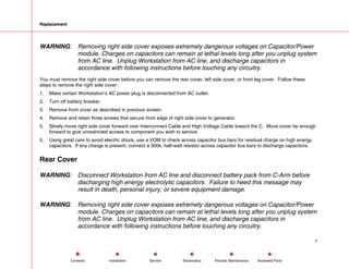 Replacement
WARNING: Removing right side cover exposes extremely dangerous voltages on Capacitor/Power
module. Charges on capacitors can remain at lethal levels long after you unplug system
from AC line. Unplug Workstation from AC line, and discharge capacitors in
accordance with following instructions before touching any circuitry.
You must remove the right side cover before you can remove the rear cover, left side cover, or front leg cover. Follow these
steps to remove the right side cover:
1. Make certain Workstation’s AC power plug is disconnected from AC outlet.
2. Turn off battery breaker.
3. Remove front cover as described in previous screen.
4. Remove and retain three screws that secure front edge of right side cover to generator.
5. Slowly move right side cover forward over Interconnect Cable and High Voltage Cable toward the C. Move cover far enough
forward to give unrestricted access to component you wish to service.
5. Using great care to avoid electric shock, use a VOM to check across capacitor bus bars for residual charge on high energy
capacitors. If any charge is present, connect a 300k, half-watt resistor across capacitor bus bars to discharge capacitors.
Rear Cover
WARNING: Disconnect Workstation from AC line and disconnect battery pack from C-Arm before
discharging high energy electrolytic capacitors. Failure to heed this message may
result in death, personal injury, or severe equipment damage.
WARNING: Removing right side cover exposes extremely dangerous voltages on Capacitor/Power
module. Charges on capacitors can remain at lethal levels long after you unplug system
from AC line. Unplug Workstation from AC line, and discharge capacitors in
accordance with following instructions before touching any circuitry.
7
Service Periodic Maintenance
Contents Schematics Illustrated Parts
Installation
 
