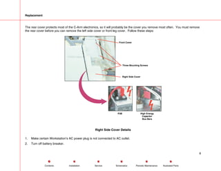 Replacement
The rear cover protects most of the C-Arm electronics, so it will probably be the cover you remove most often. You must remove
the rear cover before you can remove the left side cover or front leg cover. Follow these steps:
P3B High Energy
Capacitor
Bus Bars
Front Cover
Three Mounting Screws
Right Side Cover
Right Side Cover Details
1. Make certain Workstation’s AC power plug is not connected to AC outlet.
2. Turn off battery breaker.
8
Service Periodic Maintenance
Contents Schematics Illustrated Parts
Installation
 