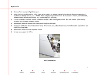 Replacement
3. Remove Front cover and Right Side cover.
4. Using great care to avoid electric shock, make certain there is no residual charge on high energy electrolytic capacitors. If
you have not already done so, use a VOM to check voltage on capacitor bus bars. If any charge is present, connect a 300k,
half-watt resistor across capacitor bus bars and let capacitors discharge.
5. Loosen coupler that connects steering handle and shaft to C-Arm steering mechanism. You may need to rotate steering
handle to gain access to screws in coupler.
6. Remove and retain two screws from bottom front corners of rear cover.
7. Snap open certification document container at top of rear cover, and pull certification documents forward to expose three rear
cover mounting screws.
8. Remove and retain rear cover mounting screws.
9. Lift rear cover up and off C-Arm.
Rear Cover Details
9
Service Periodic Maintenance
Contents Schematics Illustrated Parts
Installation
 