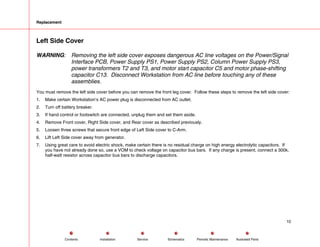 Replacement
Left Side Cover
WARNING: Removing the left side cover exposes dangerous AC line voltages on the Power/Signal
Interface PCB, Power Supply PS1, Power Supply PS2, Column Power Supply PS3,
power transformers T2 and T3, and motor start capacitor C5 and motor phase-shifting
capacitor C13. Disconnect Workstation from AC line before touching any of these
assemblies.
You must remove the left side cover before you can remove the front leg cover. Follow these steps to remove the left side cover:
1. Make certain Workstation’s AC power plug is disconnected from AC outlet.
2. Turn off battery breaker.
3. If hand control or footswitch are connected, unplug them and set them aside.
4. Remove Front cover, Right Side cover, and Rear cover as described previously.
5. Loosen three screws that secure front edge of Left Side cover to C-Arm.
6. Lift Left Side cover away from generator.
7. Using great care to avoid electric shock, make certain there is no residual charge on high energy electrolytic capacitors. If
you have not already done so, use a VOM to check voltage on capacitor bus bars. If any charge is present, connect a 300k,
half-watt resistor across capacitor bus bars to discharge capacitors.
10
Service Periodic Maintenance
Contents Schematics Illustrated Parts
Installation
 