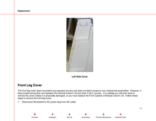 Replacement
Left Side Cover
Front Leg Cover
The front leg cover does not protect any exposed circuitry and does not block access to any mechanical assemblies. However, it
does protect wiring that runs between the Vertical Column Lift and other C-Arm circuitry. It is unlikely you will ever have to
remove the cover unless it is physically damaged, or you must replace the Front Casters orVertical Column Lift. Follow these
steps to remove the front leg cover:
1. Disconnect Workstation’s AC power plug from AC outlet.
11
Service Periodic Maintenance
Contents Schematics Illustrated Parts
Installation
 