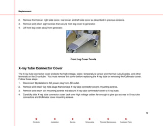 Replacement
2. Remove front cover, right side cover, rear cover, and left side cover as described in previous screens.
3. Remove and retain eight screws that secure front leg cover to generator.
4. Lift front leg cover away from generator.
Front Leg Cover Details
X-ray Tube Connector Cover
The X-ray tube connector cover protects the high voltage, stator, temperature sensor and thermal cutout cables, and other
terminals on the X-ray tube. You must remove this cover before replacing the X-ray tube or removing the Collimator cover.
Follow these steps:
1. Disconnect Workstation’s AC power plug from AC outlet.
2. Remove and retain two hole plugs that conceal X-ray tube connector cover’s mounting screws.
3. Remove and retain torx mounting screws that secure X-ray tube connnector cover to X-ray tube.
4. Carefully slide X-ray tube connector cover back over high voltage cables far enough to give you access to X-ray tube
connectors and Collimator cover mounting screws.
12
Service Periodic Maintenance
Contents Schematics Illustrated Parts
Installation
 