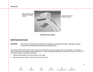 Replacement
Collimator Cover Details
CCD Camera Cover
CAUTION: Don’t touch the CCD camera unless you’re wearing a grounded wrist strap. Damage to camera
circuitry from electrostatic discharge may otherwise occur.
Two screws hold the CCD camera cover in place (see CCD Camera and Cover section, later in this chapter). The location of
these screws varies depending on image intensifier size. Refer to the following illustration to locate the screws on a 9-inch or 12-
inch image intensifier, and follow these steps:.
1. Disconnect Workstation’s AC power plug from AC outlet.
2. Remove and retain screws to release the CCD camera cover.
14
Service Periodic Maintenance
Contents Schematics Illustrated Parts
Installation
 