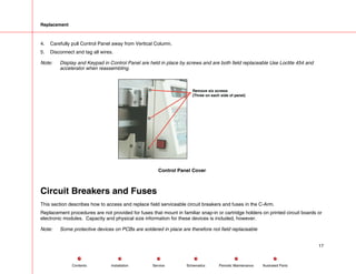 Replacement
4. Carefully pull Control Panel away from Vertical Column.
5. Disconnect and tag all wires.
Note: Display and Keypad in Control Panel are held in place by screws and are both field replaceable Use Loctite 454 and
accelerator when reassembling.
Remove six screws
(Three on each side of panel)
Control Panel Cover
Circuit Breakers and Fuses
This section describes how to access and replace field serviceable circuit breakers and fuses in the C-Arm.
Replacement procedures are not provided for fuses that mount in familiar snap-in or cartridge holders on printed circuit boards or
electronic modules. Capacity and physical size information for these devices is included, however.
Note: Some protective devices on PCBs are soldered in place are therefore not field replaceable
17
Service Periodic Maintenance
Contents Schematics Illustrated Parts
Installation
 