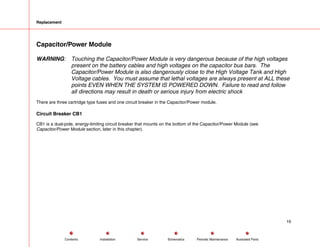 Replacement
Capacitor/Power Module
WARNING: Touching the Capacitor/Power Module is very dangerous because of the high voltages
present on the battery cables and high voltages on the capacitor bus bars. The
Capacitor/Power Module is also dangerously close to the High Voltage Tank and High
Voltage cables. You must assume that lethal voltages are always present at ALL these
points EVEN WHEN THE SYSTEM IS POWERED DOWN. Failure to read and follow
all directions may result in death or serious injury from electric shock
There are three cartridge type fuses and one circuit breaker in the Capacitor/Power module.
Circuit Breaker CB1
CB1 is a dual-pole, energy-limiting circuit breaker that mounts on the bottom of the Capacitor/Power Module (see
Capacitor/Power Module section, later in this chapter).
19
Service Periodic Maintenance
Contents Schematics Illustrated Parts
Installation
 