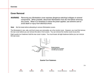 Overview
2-9
Service Periodic Maintenance
Contents Schematics Illustrated Parts
Installation
Cover Removal
WARNING: Removing any Workstation cover exposes dangerous electrical voltages on several
components. When possible, disconnect Workstation from AC line before removing
any covers. When it is necessary to leave the power applied, use extreme care to
avoid death or injury from electrical shock.
Note: Set the brake before attempting to remove Workstation covers.
The Workstation’s rear, side, and front covers are removable, as is the monitor cover. However, you must first remove
the rear cover before you can remove the side or front covers. You can remove the monitor cover at any time.
Eight quarter-turn fasteners hold the rear cover in place. You must loosen all eight fasteners before you can remove
the rear cover.
Rotate fastener
1/4 CCW turn to loosen
1/4 CW turn to secure
Quarter-Turn Fasteners
 