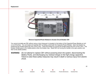 Replacement
Remove Capacitor/Power Module to Access Circuit Breaker CB1
You cannot normally see CB1 without using a mirror because it is located on the bottom of the Capacitor/Power Module an inch
or so off the floor. You can locate and operate CB1 by feeling underneath the Capacitor/Power Module. Open the breaker by
positioning the handle toward the rear of the C-Arm. Close the breaker by moving the handle toward the front of the C-Arm. The
breaker handle goes to the middle position when the breaker trips. Reset CB1 by moving the handle to the open position and
then to the closed position.
WARNING: Do not attempt to replace CB1 without powering down the system, disconnecting the
Battery Packs, and discharging any residual charge on the high energy capacitors.
Failure to take these safety measures may result in death or serious injury from electric
shock.
20
Service Periodic Maintenance
Contents Schematics Illustrated Parts
Installation
 