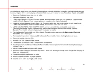 Replacement
CB1 protects the battery packs from overload conditions such as a shorted high-energy capacitor or a short across the capacitor
bus bars. Replace CB1 if it continually trips without identifiable cause, or if it cannot be reset. Follow these steps to replace CB1:
1. Disconnect Workstation power plug from AC outlet.
2. Remove C-Arm's Right Side cover.
3. USING GREAT CARE TO AVOID ELECTRIC SHOCK, disconnect battery cables from P1A and P3B on Capacitor/Power
module. (Refer to Capacitor/Power module replacement procedure in this chapter for details.)
4. Locate two battery cables just above P1A and P3B. These two cables have blue connectors that connect to each other.
USING GREAT CARE TO AVOID ELECTRIC SHOCK, disconnect the cables from each other.
5. USING GREAT CARE TO AVOID ELECTRIC SHOCK, connect a current-limiting resistor (300k or so) across
Capacitor/Power module busbars to discharge high energy capacitors inside Capacitor/Power module. (Refer to
Capacitor/Power module replacement procedure in this chapter for details.)
6. Remove Capacitor/Power module from C-Arm chassis. Follow procedure described under Electrical and Electronic
Assemblies later in this chapter.
7. Remove attaching hardware that secures CB1 to Capacitor/Power module. Retain attaching hardware for reuse.
8. Disconnect and tag wires from CB1.
9. Withdraw CB1 from Capacitor/Power module.
10. Connect wires you removed in step 8 to replacement circuit breaker.
11. Mount replacement circuit breaker in Capacitor/Power module. Secure replacement breaker with attaching hardware you
removed in step 6.
12. Secure Capacitor/Power Module to C-Arm chassis.
13. Reconnect battery cables you detached in steps 3 and 4. Make sure all wiring is correctly routed through cable strapping as
it was prior to disassembly.
14. Connect Workstation power cord to AC outlet.
15. Power up system and check for proper operation.
16. Install all covers before returning C-Arm to service.
21
Service Periodic Maintenance
Contents Schematics Illustrated Parts
Installation
 