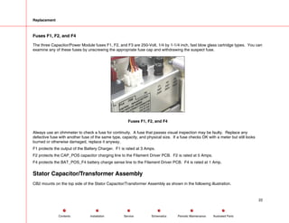 Replacement
Fuses F1, F2, and F4
The three Capacitor/Power Module fuses F1, F2, and F3 are 250-Volt, 1/4 by 1-1/4 inch, fast blow glass cartridge types. You can
examine any of these fuses by unscrewing the appropriate fuse cap and withdrawing the suspect fuse.
Fuses F1, F2, and F4
Always use an ohmmeter to check a fuse for continuity. A fuse that passes visual inspection may be faulty. Replace any
defective fuse with another fuse of the same type, capacity, and physical size. If a fuse checks OK with a meter but still looks
burned or otherwise damaged, replace it anyway.
F1 protects the output of the Battery Charger. F1 is rated at 3 Amps.
F2 protects the CAP_POS capacitor charging line to the Filament Driver PCB. F2 is rated at 5 Amps.
F4 protects the BAT_POS_F4 battery charge sense line to the Filament Driver PCB. F4 is rated at 1 Amp.
Stator Capacitor/Transformer Assembly
CB2 mounts on the top side of the Stator Capacitor/Transformer Assembly as shown in the following illustration.
22
Service Periodic Maintenance
Contents Schematics Illustrated Parts
Installation
 