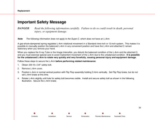 Replacement
Important Safety Message
DANGER: Read the following information carefully. Failure to do so could result in death, personal
injury, or equipment damage.
Note: The following information does not apply to the Super C, which does not have an L-Arm.
A gas-shock-dampened spring regulates L-Arm rotational movement in a Standard nine-inch or 12-inch system. This makes it is
possible to manually position the balanced L-Arm in any convenient position and have the L-Arm and attached C remain
stationary when you remove your hand.
When you replace the X-ray Tube or the Image Intensifier, you disturb the balanced condition of the L-Arm and the attached C,
and you must exercise special care to avoid inadvertent movement of the L-Arm due to the unbalanced condition. It is possible
for the unbalanced L-Arm to rotate very quickly and very forcefully, causing personal injury and equipment damage.
Follow these steps to secure the L-Arm before performing related maintenance:
1. Obtain 3/8-16 x 3/4” safety bolt.
2. Remove L-Arm cover.
3. Position L-Arm in normal vertical position with Flip Flop assembly holding C-Arm vertically. Set Flip Flop brake, but do not
set L-Arm brake at this time.
4. Rotate L-Arm slightly until hole for safety bolt becomes visible. Install and secure safety bolt as shown in the following
illustration. Secure the L-Arm brake.
33
Service Periodic Maintenance
Contents Schematics Illustrated Parts
Installation
 