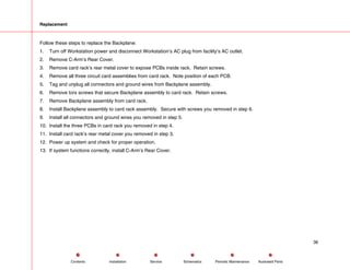 Replacement
Follow these steps to replace the Backplane:
1. Turn off Workstation power and disconnect Workstation’s AC plug from facility’s AC outlet.
2. Remove C-Arm’s Rear Cover.
3. Remove card rack’s rear metal cover to expose PCBs inside rack. Retain screws.
4. Remove all three circuit card assemblies from card rack. Note position of each PCB.
5. Tag and unplug all connectors and ground wires from Backplane assembly.
6. Remove torx screws that secure Backplane assembly to card rack. Retain screws.
7. Remove Backplane assembly from card rack.
8. Install Backplane assembly to card rack assembly. Secure with screws you removed in step 6.
9. Install all connectors and ground wires you removed in step 5.
10. Install the three PCBs in card rack you removed in step 4.
11. Install card rack’s rear metal cover you removed in step 3.
12. Power up system and check for proper operation.
13. If system functions correctly, install C-Arm’s Rear Cover.
36
Service Periodic Maintenance
Contents Schematics Illustrated Parts
Installation
 
