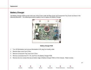 Replacement
Battery Charger
The Battery Charger PCB mounts at the rear of the C-Arm under the Rear Cover and Component Tray Cover as shown in the
following illustration. The following procedure explains how to replace the Battery Charger.
Battery Charger PCB
1. Turn off Workstation and remove Workstation’s AC plug from facility outlet.
2. Remove Rear cover from C-Arm.
3. Remove Component Tray cover from C-Arm
4. Remove connectors from P1, P2, and P3 on the Battery Charger PCB.
5. Remove two torx screws that secure bottom edge of Battery Charger PCB to C-Arm chassis. Retain screws.
37
Service Periodic Maintenance
Contents Schematics Illustrated Parts
Installation
 