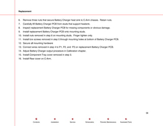 Replacement
6. Remove three nuts that secure Battery Charger heat sink to C-Arm chassis. Retain nuts.
7. Carefully lift Battery Charger PCB from studs that support heatsink.
8. Inspect replacement Battery Charger PCB for missing components or obvious damage.
9. Install replacement Battery Charger PCB onto mounting studs.
10. Install nuts removed in step 6 on mounting studs. Finger tighten only.
11. Install torx screws removed in step 5 through mounting holes at bottom of Battery Charger PCB.
12. Secure all mounting hardware
13. Connect wires removed in step 4 to P1, P2, and P3 on replacement Battery Charger PCB.
14. Adjust Battery Charger output procedure in Calibration chapter.
15. Install Component Tray cover removed in step 3.
16. Install Rear cover on C-Arm.
38
Service Periodic Maintenance
Contents Schematics Illustrated Parts
Installation
 