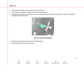 Replacement
4. Open Power Panel Open cover to access Power Panel Interior.
5. Disconnect the two spade connectors from the neon lamp assembly.
6. Use flat-bladed screwdriver to gently pry off metal ring that secures lamp assembly to Power Panel. Refer to the following
illustration for additional details.
Indicator Lamp Mounting Details
7. Remove the indicator lamp from the front of the Power Panel.
8. Install replacement indicator lamp through
40
Service Periodic Maintenance
Contents Schematics Illustrated Parts
Installation
 