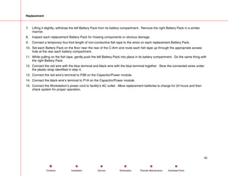 Replacement
7. Lifting it slightly, withdraw the left Battery Pack from its battery compartment. Remove the right Battery Pack in a similar
manner.
8. Inspect each replacement Battery Pack for missing components or obvious damage.
9. Connect a temporary four-foot length of non-conductive fish tape to the wires on each replacement Battery Pack.
10. Set each Battery Pack on the floor near the rear of the C-Arm and route each fish tape up through the appropriate access
hole at the rear each battery compartment.
11. While pulling on the fish tape, gently push the left Battery Pack into place in its battery compartment. Do the same thing with
the right Battery Pack.
12. Connect the red wire with the blue terminal and black wire with the blue terminal together. Stow the connected wires under
the plastic strap identified in step 4.
13. Connect the red wire’s terminal to P3B on the Capacitor/Power module.
14. Connect the black wire’s terminal to P1A on the Capacitor/Power module.
15. Connect the Workstation’s power cord to facility’s AC outlet. Allow replacement batteries to charge for 24 hours and then
check system for proper operation.
42
Service Periodic Maintenance
Contents Schematics Illustrated Parts
Installation
 