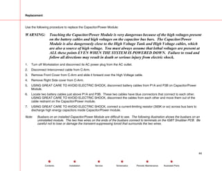 Replacement
Use the following procedure to replace the Capacitor/Power Module:
WARNING: Touching the Capacitor/Power Module is very dangerous because of the high voltages present
on the battery cables and high voltages on the capacitor bus bars. The Capacitor/Power
Module is also dangerously close to the High Voltage Tank and High Voltage cables, which
are also a source of high voltage. You must always assume that lethal voltages are present at
ALL these points EVEN WHEN THE SYSTEM IS POWERED DOWN. Failure to read and
follow all directions may result in death or serious injury from electric shock.
1. Turn off Workstation and disconnect its AC power plug from the AC outlet.
2. Disconnect Interconnect cable from C-Arm.
3. Remove Front Cover from C-Arm and slide it forward over the High Voltage cable.
4. Remove Right Side cover from C-Arm.
5. USING GREAT CARE TO AVOID ELECTRIC SHOCK, disconnect battery cables from P1A and P3B on Capacitor/Power
Module.
6. Locate two battery cables just above P1A and P3B. These two cables have blue connectors that connect to each other.
USING GREAT CARE TO AVOID ELECTRIC SHOCK, disconnect the cables from each other and move them out of the
cable restraint on the Capacitor/Power module.
7. USING GREAT CARE TO AVOID ELECTRIC SHOCK, connect a current-limiting resistor (300K or so) across bus bars to
discharge high energy capacitors inside Capacitor/Power module.
Note: Busbars on an installed Capacitor/Power Module are difficult to see. The following illustration shows the busbars on an
uninstalled module. The two free wires on the ends of the busbars connect to terminals on the IGBT Snubber PCB. Be
careful not to lose or damage the transient-suppressing toroid that surrounds the two wires.
44
Service Periodic Maintenance
Contents Schematics Illustrated Parts
Installation
 