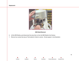 Replacement
EMI Shield Removal
6. Lift the EMI Shield up and disconnect the wires that run from the EMI Shield to the Camera.
7. Remove four screws that secure Thermoelectric Cooler to camera. Screws appear in next illustration.
49
Service Periodic Maintenance
Contents Schematics Illustrated Parts
Installation
 