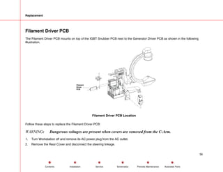 Replacement
Filament Driver PCB
The Filament Driver PCB mounts on top of the IGBT Snubber PCB next to the Generator Driver PCB as shown in the following
illustration.
Filament
Driver
PCB
Filament Driver PCB Location
Follow these steps to replace the Filament Driver PCB:
WARNING: Dangerous voltages are present when covers are removed from the C-Arm.
1. Turn Workstation off and remove its AC power plug from the AC outlet.
2. Remove the Rear Cover and disconnect the steering linkage.
56
Service Periodic Maintenance
Contents Schematics Illustrated Parts
Installation
 