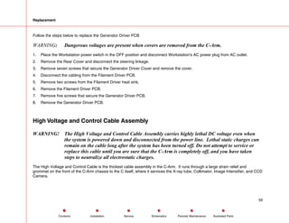 Replacement
Follow the steps below to replace the Generator Driver PCB
WARNING: Dangerous voltages are present when covers are removed from the C-Arm.
1. Place the Workstation power switch in the OFF position and disconnect Workstation's AC power plug from AC outlet.
2. Remove the Rear Cover and disconnect the steering linkage.
3. Remove seven screws that secure the Generator Driver Cover and remove the cover.
4. Disconnect the cabling from the Filament Driver PCB.
5. Remove two screws from the Filament Driver heat sink.
6. Remove the Filament Driver PCB.
7. Remove five screws that secure the Generator Driver PCB.
8. Remove the Generator Driver PCB.
High Voltage and Control Cable Assembly
WARNING! The High Voltage and Control Cable Assembly carries highly lethal DC voltage even when
the system is powered down and disconnected from the power line. Lethal static charges can
remain on the cable long after the system has been turned off. Do not attempt to service or
replace this cable until you are sure that the C-Arm is completely off, and you have taken
steps to neutralize all electrostatic charges.
The High Voltage and Control Cable is the thickest cable assembly in the C-Arm. It runs through a large strain relief and
grommet on the front of the C-Arm chassis to the C itself, where it services the X-ray tube, Collimator, Image Intensifier, and CCD
Camera.
59
Service Periodic Maintenance
Contents Schematics Illustrated Parts
Installation
 