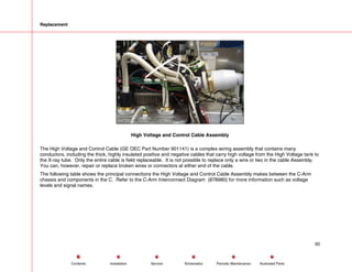 Replacement
High Voltage and Control Cable Assembly
The High Voltage and Control Cable (GE OEC Part Number 901141) is a complex wiring assembly that contains many
conductors, including the thick, highly insulated positive and negative cables that carry high voltage from the High Voltage tank to
the X-ray tube. Only the entire cable is field replaceable. It is not possible to replace only a wire or two in the cable Assembly.
You can, however, repair or replace broken wires or connectors at either end of the cable.
The following table shows the principal connections the High Voltage and Control Cable Assembly makes between the C-Arm
chassis and components in the C. Refer to the C-Arm Interconnect Diagram (878980) for more information such as voltage
levels and signal names.
60
Service Periodic Maintenance
Contents Schematics Illustrated Parts
Installation
 