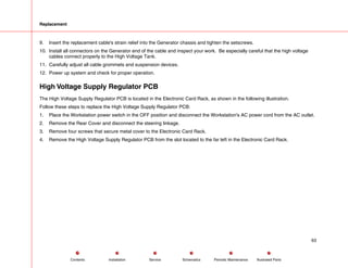 Replacement
9. Insert the replacement cable's strain relief into the Generator chassis and tighten the setscrews.
10. Install all connectors on the Generator end of the cable and inspect your work. Be especially careful that the high voltage
cables connect properly to the High Voltage Tank.
11. Carefully adjust all cable grommets and suspension devices.
12. Power up system and check for proper operation.
High Voltage Supply Regulator PCB
The High Voltage Supply Regulator PCB is located in the Electronic Card Rack, as shown in the following illustration.
Follow these steps to replace the High Voltage Supply Regulator PCB:
1. Place the Workstation power switch in the OFF position and disconnect the Workstation's AC power cord from the AC outlet.
2. Remove the Rear Cover and disconnect the steering linkage.
3. Remove four screws that secure metal cover to the Electronic Card Rack.
4. Remove the High Voltage Supply Regulator PCB from the slot located to the far left in the Electronic Card Rack.
63
Service Periodic Maintenance
Contents Schematics Illustrated Parts
Installation
 