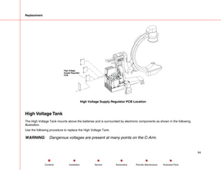 Replacement
High Voltage
Supply Regulator
PCB
High Voltage Supply Regulator PCB Location
High Voltage Tank
The High Voltage Tank mounts above the batteries and is surrounded by electronic components as shown in the following
illustration.
Use the following procedure to replace the High Voltage Tank:
WARNING: Dangerous voltages are present at many points on the C-Arm.
64
Service Periodic Maintenance
Contents Schematics Illustrated Parts
Installation
 