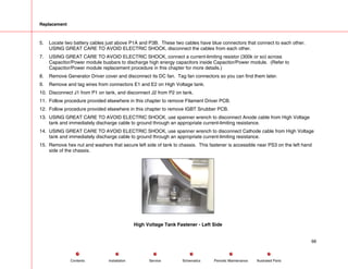 Replacement
5. Locate two battery cables just above P1A and P3B. These two cables have blue connectors that connect to each other.
USING GREAT CARE TO AVOID ELECTRIC SHOCK, disconnect the cables from each other.
7. USING GREAT CARE TO AVOID ELECTRIC SHOCK, connect a current-limiting resistor (300k or so) across
Capacitor/Power module busbars to discharge high energy capacitors inside Capacitor/Power module. (Refer to
Capacitor/Power module replacement procedure in this chapter for more details.)
8. Remove Generator Driver cover and disconnect its DC fan. Tag fan connectors so you can find them later.
9. Remove and tag wires from connectors E1 and E2 on High Voltage tank.
10. Disconnect J1 from P1 on tank, and disconnect J2 from P2 on tank.
11. Follow procedure provided elsewhere in this chapter to remove Filament Driver PCB.
12. Follow procedure provided elsewhere in this chapter to remove IGBT Snubber PCB.
13. USING GREAT CARE TO AVOID ELECTRIC SHOCK, use spanner wrench to disconnect Anode cable from High Voltage
tank and immediately discharge cable to ground through an appropriate current-limiting resistance.
14. USING GREAT CARE TO AVOID ELECTRIC SHOCK, use spanner wrench to disconnect Cathode cable from High Voltage
tank and immediately discharge cable to ground through an appropriate current-limiting resistance.
15. Remove hex nut and washers that secure left side of tank to chassis. This fastener is accessible near PS3 on the left hand
side of the chassis.
High Voltage Tank Fastener - Left Side
66
Service Periodic Maintenance
Contents Schematics Illustrated Parts
Installation
 