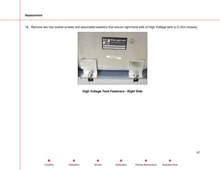 Replacement
16. Remove two hex socket screws and associated washers that secure right-hand side of High Voltage tank to C-Arm chassis.
High Voltage Tank Fasteners - Right Side
67
Service Periodic Maintenance
Contents Schematics Illustrated Parts
Installation
 