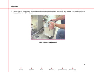 Replacement
17 Taking care not to disconnect or damage transformer oil expansion tank or hose, move High Voltage Tank to the right and lift
it carefully from the C-Arm chassis.
High Voltage Tank Removal
68
Service Periodic Maintenance
Contents Schematics Illustrated Parts
Installation
 