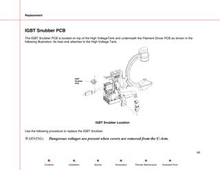 Replacement
IGBT Snubber PCB
The IGBT Snubber PCB is located on top of the High VoltageTank and underneath the Filament Driver PCB as shown in the
following illustration. Its heat sink attaches to the High Voltage Tank.
IGBT
Snubber
PCB
IGBT Snubber Location
Use the following procedure to replace the IGBT Snubber:
WARNING: Dangerous voltages are present when covers are removed from the C-Arm.
69
Service Periodic Maintenance
Contents Schematics Illustrated Parts
Installation
 