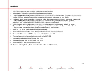 Replacement
1. Turn the Workstation off and remove its power plug from the AC outlet.
2. Remove the C-Arm's Rear Cover and disconnect the steering linkage.
3. USING GREAT CARE TO AVOID ELECTRIC SHOCK, disconnect battery cables from P1A and P3B on Capacitor/Power
module. (Refer to Capacitor/Power module replacement procedure in this chapter for more details.)
4. Locate two battery cables just above P1A and P3B. These two cables have blue connectors that connect to each other.
USING GREAT CARE TO AVOID ELECTRIC SHOCK, disconnect battery cables from each other. (Refer to
Capacitor/Power module replacement procedure in this chapter for more details.)
5. USING GREAT CARE TO AVOID ELECTRIC SHOCK, connect a current-limiting resistor (300k or so) across
Capacitor/Power module busbars to discharge high energy capacitors inside Capacitor/Power module. (Refer to
Capacitor/Power module replacement procedure in the chapter for more details.)
3. Turn OFF CB1 on the bottom of the Capacitor/Power Module.
4. Remove the seven screws that secure the Generator Driver Cover and remove the cover.
5. Remove the Filament Driver PCB to gain access to the IGBT Snubber PCB.
6. Remove the screws that secure the wire terminals to the IGBT PCB.
7. Remove two recessed hex bolts from the IGBT PCB
8. Remove two screws from the edge of the IGBT PCB.
9. Remove the IGBT PCB and integrated heat sink.
10. If you are replacing the H.V. Tank, remove the other half of the IGBT heat sink.
70
Service Periodic Maintenance
Contents Schematics Illustrated Parts
Installation
 