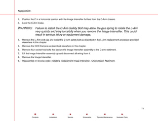 Replacement
2. Position the C in a horizontal position with the Image Intensifier furthest from the C-Arm chassis.
3. Lock the C-Arm brake.
WARNING: Failure to install the C-Arm Safety Bolt may allow the gas spring to rotate the L-Arm
very quickly and very forcefully when you remove the Image Intensifier. This could
result in serious injury or equipment damage.
4. Remove the L-Arm end cap and install the C-Arm safety bolt as described in the L-Arm replacement procedure provided
elsewhere in this chapter
5. Remove the CCD Camera as described elsewhere in this chapter.
6. Remove four socket hex bolts that secure the Image Intensifier assembly to the C-arm weldment.
7. Lift the Image Intensifier assembly up and disconnect all wiring from it.
8. Remove the Image Intensifier.
9. Reassemble in reverse order, installing replacement Image Intensifier. Check Beam Alignment.
73
Service Periodic Maintenance
Contents Schematics Illustrated Parts
Installation
 