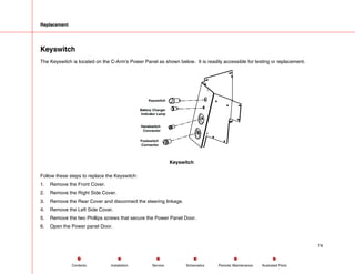 Replacement
Keyswitch
The Keyswitch is located on the C-Arm's Power Panel as shown below. It is readily accessible for testing or replacement.
Keyswitch
Battery Charger
Indicator Lamp
Handswitch
Connector
Footswitch
Connector
Keyswitch
Follow these steps to replace the Keyswitch:
1. Remove the Front Cover.
2. Remove the Right Side Cover.
3. Remove the Rear Cover and disconnect the steering linkage.
4. Remove the Left Side Cover.
5. Remove the two Phillips screws that secure the Power Panel Door.
6. Open the Power panel Door.
74
Service Periodic Maintenance
Contents Schematics Illustrated Parts
Installation
 
