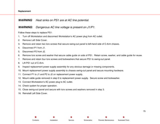 Replacement
WARNING Heat sinks on PS1 are at AC line potential.
WARNING: Dangerous AC line voltage is present on J1/P1.
Follow these steps to replace PS1:
1. Turn off Workstation and disconnect Workstation’s AC power plug from AC outlet.
2. Remove Left Side Cover.
3. Remove and retain two torx screws that secure swing-out panel to left-hand side of C-Arm chassis.
4. Disconnect P1 from J1.
5. Disconnect P2 from J2.
6. Remove torx screw and washer that secure cable guide on side of PS1. Retain screw, washer, and cable guide for reuse.
7. Remove and retain four torx screws and lockwashers that secure PS1 to swing-out panel.
8. Lift PS1 out of C-Arm.
9. Inspect replacement power supply assembly for any obvious damage or missing components.
10. Mount replacement power supply assembly to chassis swing-out panel and secure mounting hardware.
11. Connect P1 to J1 and P2 to J2 on replacement power supply.
12. Mount cable guide removed in step 6 to replacement power supply. Secure screw and lockwasher.
13. Connect Workstation’s AC power plug to AC outlet.
14. Check system for proper operation.
15. Close swing-out panel and secure with torx screws and washers removed in step 3.
16. Reinstall Left Side Cover.
79
Service Periodic Maintenance
Contents Schematics Illustrated Parts
Installation
 