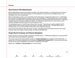 Overview
2-15
Service Periodic Maintenance
Contents Schematics Illustrated Parts
Installation
Host Pentium CPU Motherboard
Nearly all Workstation functions are software controlled. The software executes in a multi-processor environment in
the Host Pentium CPU, which communicates over the ARCNet bus to control the other intelligent devices in the
Workstation and in the X-ray generator.
When the Workstation powers up, the Host Pentium CPU loads system or diagnostic software from a 1.44 Mb floppy
disk mounted in the floppy disk drive located at the rear of the Workstation. If the floppy disk drive is empty (usually
the case) the host Pentium CPU instead loads system software from the Workstation IDE hard disk drive. Following a
successful boot-up with software loaded into memory, the motherboard begins various run-time chores such as
initializing intelligent peripheral devices and processing user inputs.
The motherboard has four 16-bit ISA slots, three of which are used. These slots are usually populated with the
System Interface PCB, optional Laser Camera Interface, and Video Controller PCB. The spare ISA bus slot is
normally empty, but it can accommodate a VGA video card for diagnostic purposes.
There are four 32-bit PCI bus slots, all of which are used. These slots support the Display Controller PCB, Image
Processor PCB, Cine Bridge or SCSI Controller, and Ethernet (DICOM) card.
Single Board Computer and Passive Backplane
Earlier versions of the Host Controller consisted of a standard Socket 7 motherboard equipped with conventional PCI
and ISA slots that accommodated the peripherals.
The current version of the Host Controller consists of a Passive Backplane that supplies the PCI and ISA slots. A
special slot on the Passive Backplane accommodates the Single Board Computer (SBC), which performs the same
functions as the earlier motherboard, but is easier to troubleshoot and replace.
Please refer to Section 4 - Host Controller for more information.
 