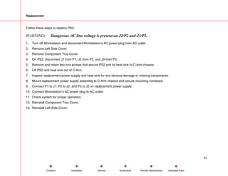 Replacement
Follow these steps to replace PS2:
WARNING: Dangerous AC line voltage is present on J2/P2 and J3/P3.
1. Turn off Workstation and disconnect Workstation’s AC power plug from AC outlet.
2. Remove Left Side Cover.
3. Remove Component Tray Cover.
4. On PS2, disconnect J1 from P1, J2 from P2, and J3 from P3.
5. Remove and retain two torx screws that secure PS2 and its heat sink to C-Arm chassis.
6. Lift PS2 and heat sink out of C-Arm.
7. Inspect replacement power supply and heat sink for any obvious damage or missing components.
8. Mount replacement power supply assembly to C-Arm chassis and secure mounting hardware.
9. Connect P1 to J1, P2 to J2, and P3 to J3 on replacement power supply.
10. Connect Workstation’s AC power plug to AC outlet.
11. Check system for proper operation.
12. Reinstall Component Tray Cover.
13. Reinstall Left Side Cover.
81
Service Periodic Maintenance
Contents Schematics Illustrated Parts
Installation
 