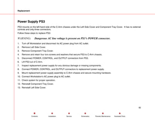 Replacement
Power Supply PS3
PS3 mounts on the left-hand side of the C-Arm chassis under the Left Side Cover and Component Tray Cover. It has no external
controls and only three connectors.
Follow these steps to replace PS3:
WARNING: Dangerous AC line voltage is present on PS3’s POWER connector.
1. Turn off Workstation and disconnect its AC power plug from AC outlet.
2. Remove Left Side Cover.
3. Remove Component Tray Cover.
4. Remove and retain four torx screws and washers that secure PS3 to C-Arm chassis.
5. Disconnect POWER, CONTROL, and OUTPUT connectors from PS3.
6. Lift PS3 out of C-Arm.
7. Inspect replacement power supply for any obvious damage or missing components.
8. Connect POWER, CONTROL, and OUTPUT connectors to replacement power supply.
9. Mount replacement power supply assembly to C-Arm chassis and secure mounting hardware.
10. Connect Workstation’s AC power plug to AC outlet.
11. Check system for proper operation.
12. Reinstall Component Tray Cover.
13. Reinstall Left Side Cover.
82
Service Periodic Maintenance
Contents Schematics Illustrated Parts
Installation
 