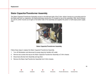 Replacement
Stator Capacitor/Transformer Assembly
The Stator Capacitor/Transformer Assembly mounts on the left-hand side of the C-Arm, where it serves as a mounting point for
the Stator start and run capacitors, the Stator/precharge transformer (T3, located on top of the assembly), CB2, which protects
T3, and T2, which mounts out of sight on the bottom side of the assembly and supplies AC power to multi-output power supply
PS2.
Stator Capacitor/Transformer Assembly
Follow these steps to replace the Stator Capacitor/Transformer Assembly
1. Turn off Workstation and disconnect its power plug from facility's AC outlet.
2. Remove two screws that secure the Stator Capacitor/Transformer Assembly to C-Arm chassis.
3. Disconnect all wires from Assembly and tag them.
4. Remove the Stator Cap/Transformer Assembly from C-Arm chassis.
84
Service Periodic Maintenance
Contents Schematics Illustrated Parts
Installation
 