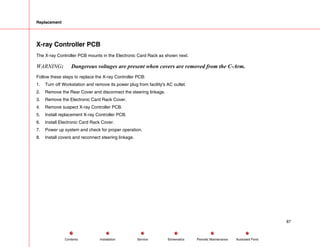 Replacement
X-ray Controller PCB
The X-ray Controller PCB mounts in the Electronic Card Rack as shown next.
WARNING: Dangerous voltages are present when covers are removed from the C-Arm.
Follow these steps to replace the X-ray Controller PCB:
1. Turn off Workstation and remove its power plug from facility's AC outlet.
2. Remove the Rear Cover and disconnect the steering linkage.
3. Remove the Electronic Card Rack Cover.
4. Remove suspect X-ray Controller PCB.
5. Install replacement X-ray Controller PCB.
6. Install Electronic Card Rack Cover.
7. Power up system and check for proper operation.
8. Install covers and reconnect steering linkage.
87
Service Periodic Maintenance
Contents Schematics Illustrated Parts
Installation
 