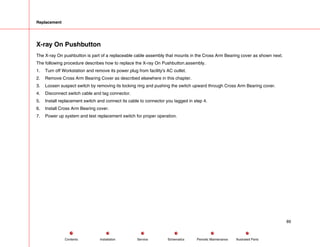 Replacement
X-ray On Pushbutton
The X-ray On pushbutton is part of a replaceable cable assembly that mounts in the Cross Arm Bearing cover as shown next.
The following procedure describes how to replace the X-ray On Pushbutton.assembly.
1. Turn off Workstation and remove its power plug from facility's AC outlet.
2. Remove Cross Arm Bearing Cover as described elsewhere in this chapter.
3. Loosen suspect switch by removing its locking ring and pushing the switch upward through Cross Arm Bearing cover.
4. Disconnect switch cable and tag connector.
5. Install replacement switch and connect its cable to connector you tagged in step 4.
6. Install Cross Arm Bearing cover.
7. Power up system and test replacement switch for proper operation.
89
Service Periodic Maintenance
Contents Schematics Illustrated Parts
Installation
 