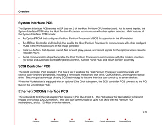 Overview
2-16
Service Periodic Maintenance
Contents Schematics Illustrated Parts
Installation
System Interface PCB
The System Interface PCB resides in ISA bus slot 2 of the Host Pentium CPU motherboard. As its name implies, the
System Interface PCB helps the Host Pentium Processor communicate with other system devices. Main features of
the System Interface PCB include:
• An Option PROM that configures the Host Pentium Processor’s BIOS for operation in the Workstation
• An ARCNet Controller and Interlock that enable the Host Pentium Processor to communicate with other intelligent
PCBs in the Workstation and in the image generator
• Data bus buffers that develop rewind, fast forward, play, pause, and record signals for the optional video cassette
recorder (VCR).
• Serial communication chips that enable the Host Pentium Processor to communicate with the modem, monitors
(for setup and automatic contrast/brightness control), Control Panel PCB, and Touch Screen assembly
SCSI Controller PCB
The SCSI Controller PCB located in PCI Bus 0 slot 7 enables the Host Pentium Processor to communicate with
several daisy-chained peripherals, including a removable media hard disk drive, CDROM drive, and magneto-optical
drive. The principal advantage of using SCSI technology is that one interface can control up to seven devices.
When the Workstation is equipped with an optional Cine Disk subsystem, the SCSI controller PCB connects to the PCI
Bus on the Cine Bridge PCB.
Ethernet (DICOM) Interface PCB
The optional 32-bit Ethernet adapter PCB resides in PCI Bus 0 slot 8. The PCB allows the Workstation to transmit
images over a local DICOM network. The card can communicate at up to 132 Mb/s with the Pentium PCI
motherboard, and at 100 Mb/s over the network.
 