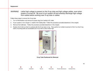 Replacement
WARNING Lethal high voltage is present on the X-ray tube and high voltage cables, even when
system is turned off. Be sure to turn system off and carefully discharge high voltage
from cables before working near X-ray tube or cables.
Follow these steps to remove the X-ray tube:
1. Turn off Workstation and remove its power plug from facility's AC outlet.
2. If your system is not a Super C, install C-Arm Safety Bolt. Follow the procedure provided elsewhere in this chapter.
3. Remove the Collimator. Follow the procedure provided elsewhere in this chapter.
4. Position the C-Arm so that it is vertical with the X-ray tube on top. Then perform an orbital movement of the C so that X-ray
tube's mounting bolts are accessible and X-ray tube is about waist high.
X-ray Tube Positioned for Removal
92
Service Periodic Maintenance
Contents Schematics Illustrated Parts
Installation
 