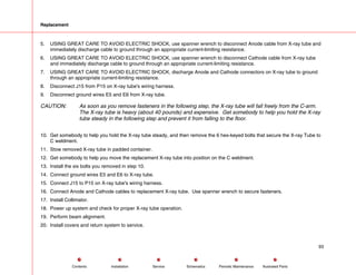 Replacement
5. USING GREAT CARE TO AVOID ELECTRIC SHOCK, use spanner wrench to disconnect Anode cable from X-ray tube and
immediately discharge cable to ground through an appropriate current-limiting resistance.
6. USING GREAT CARE TO AVOID ELECTRIC SHOCK, use spanner wrench to disconnect Cathode cable from X-ray tube
and immediately discharge cable to ground through an appropriate current-limiting resistance.
7. USING GREAT CARE TO AVOID ELECTRIC SHOCK, discharge Anode and Cathode connectors on X-ray tube to ground
through an appropriate current-limiting resistance.
8. Disconnect J15 from P15 on X-ray tube's wiring harness.
9. Disconnect ground wires E5 and E6 from X-ray tube.
CAUTION: As soon as you remove fasteners in the following step, the X-ray tube will fall freely from the C-arm.
The X-ray tube is heavy (about 40 pounds) and expensive. Get somebody to help you hold the X-ray
tube steady in the following step and prevent it from falling to the floor.
10. Get somebody to help you hold the X-ray tube steady, and then remove the 6 hex-keyed bolts that secure the X-ray Tube to
C weldment.
11. Stow removed X-ray tube in padded container.
12. Get somebody to help you move the replacement X-ray tube into position on the C weldment.
13. Install the six bolts you removed in step 10.
14. Connect ground wires E5 and E6 to X-ray tube.
15. Connect J15 to P15 on X-ray tube's wiring harness.
16. Connect Anode and Cathode cables to replacement X-ray tube. Use spanner wrench to secure fasteners.
17. Install Collimator.
18. Power up system and check for proper X-ray tube operation.
19. Perform beam alignment.
20. Install covers and return system to service.
93
Service Periodic Maintenance
Contents Schematics Illustrated Parts
Installation
 