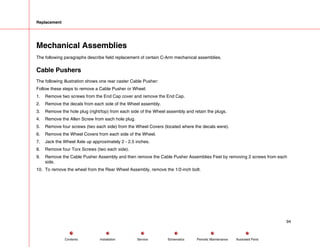 Replacement
Mechanical Assemblies
The following paragraphs describe field replacement of certain C-Arm mechanical assemblies.
Cable Pushers
The following illustration shows one rear caster Cable Pusher:
Follow these steps to remove a Cable Pusher or Wheel:
1. Remove two screws from the End Cap cover and remove the End Cap.
2. Remove the decals from each side of the Wheel assembly.
3. Remove the hole plug (right/top) from each side of the Wheel assembly and retain the plugs.
4. Remove the Allen Screw from each hole plug.
5. Remove four screws (two each side) from the Wheel Covers (located where the decals were).
6. Remove the Wheel Covers from each side of the Wheel.
7. Jack the Wheel Axle up approximately 2 - 2.5 inches.
8. Remove four Torx Screws (two each side).
9. Remove the Cable Pusher Assembly and then remove the Cable Pusher Assemblies Feet by removing 2 screws from each
side.
10. To remove the wheel from the Rear Wheel Assembly, remove the 1/2-inch bolt.
94
Service Periodic Maintenance
Contents Schematics Illustrated Parts
Installation
 