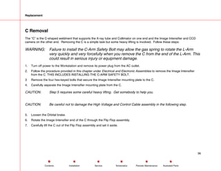 Replacement
C Removal
The C is the C-shaped weldment that supports the X-ray tube and Collimator on one end and the Image Intensifier and CCD
camera on the other end. Removing the C is a simple task but some heavy lifting is involved. Follow these steps:
WARNING: Failure to install the C-Arm Safety Bolt may allow the gas spring to rotate the L-Arm
very quickly and very forcefully when you remove the C from the end of the L-Arm. This
could result in serious injury or equipment damage.
1. Turn off power to the Workstation and remove its power plug from the AC outlet.
2. Follow the procedure provided in this chapter under Electrical and Electronic Assemblies to remove the Image Intensifier
from the C. THIS INCLUDES INSTALLING THE C-ARM SAFETY BOLT.
3 Remove the four hex-keyed bolts that secure the Image Intensifier mounting plate to the C.
4. Carefully separate the Image Intensifier mounting plate from the C.
CAUTION: Step 5 requires some careful heavy lifting. Get somebody to help you.
CAUTION: Be careful not to damage the High Voltage and Control Cable assembly in the following step.
5. Loosen the Orbital brake.
6. Rotate the Image Intensifier end of the C through the Flip Flop assembly.
7. Carefully lift the C out of the Flip Flop assembly and set it aside.
96
Service Periodic Maintenance
Contents Schematics Illustrated Parts
Installation
 