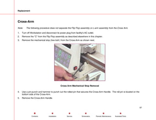 Replacement
Cross-Arm
Note: The following procedure does not separate the Flip Flop assembly or L-arm assembly from the Cross Arm.
1. Turn off Workstation and disconnect its power plug from facility's AC outlet.
2. Remove the C from the Flip Flop assembly as described elsewhere in this chapter.
3. Remove the mechanical stop (hex bolt ) from the Cross-Arm as shown next.
Cross Arm Mechanical Stop Removal
4. Use a pin-punch and hammer to punch out the rolled pin that secures the Cross-Arm Handle. The roll pin is located on the
bottom side of the Cross-Arm.
5. Remove the Cross-Arm Handle.
97
Service Periodic Maintenance
Contents Schematics Illustrated Parts
Installation
 