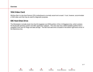 Overview
2-17
Service Periodic Maintenance
Contents Schematics Illustrated Parts
Installation
VGA Video Card
ISA Bus Slot 4 in the Host Pentium CPU motherboard is normally vacant and unused. It can, however, accommodate
a VGA video card that may be used for diagnostic purposes.
IDE Hard Disk Drive
The Workstation normally boots from the 50-megabyte non-DOS partition of this 4.3-Gigabyte drive, which contains
the Nucleus® operating system and OEC application software. This drive also has a DOS-readable partition that is
available to the user for image and data storage. The IDE hard disk drive is located in the bottom right-hand corner of
the Electronics box.
 